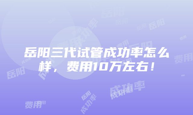 岳阳三代试管成功率怎么样，费用10万左右！