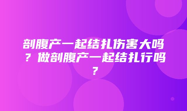 剖腹产一起结扎伤害大吗？做剖腹产一起结扎行吗？