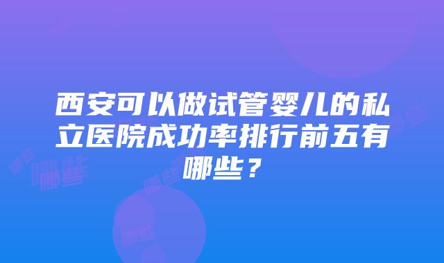 西安可以做试管婴儿的私立医院成功率排行前五有哪些？