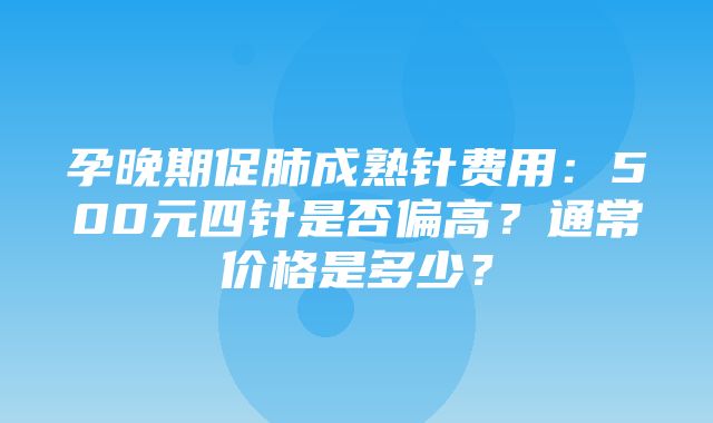 孕晚期促肺成熟针费用：500元四针是否偏高？通常价格是多少？