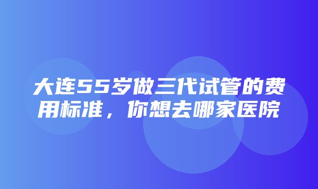 大连55岁做三代试管的费用标准，你想去哪家医院