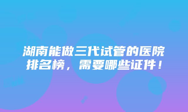 湖南能做三代试管的医院排名榜，需要哪些证件！