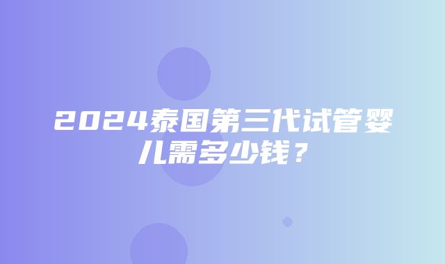 2024泰国第三代试管婴儿需多少钱？