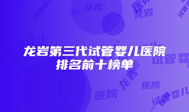 龙岩第三代试管婴儿医院排名前十榜单