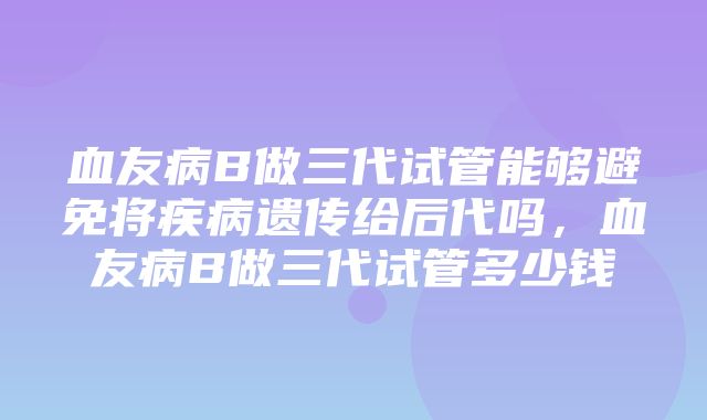 血友病B做三代试管能够避免将疾病遗传给后代吗，血友病B做三代试管多少钱