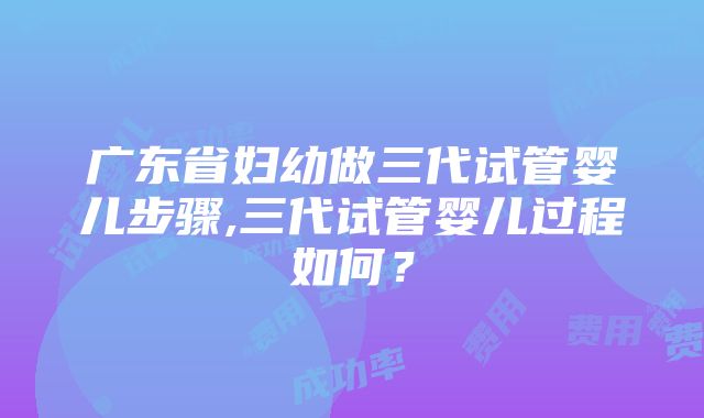 广东省妇幼做三代试管婴儿步骤,三代试管婴儿过程如何？