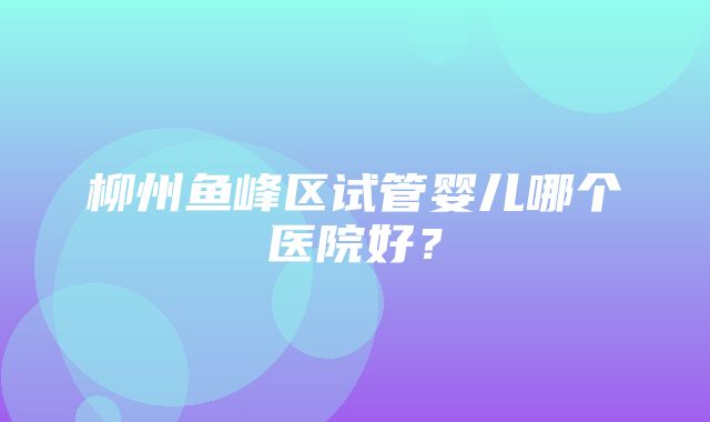 柳州鱼峰区试管婴儿哪个医院好？