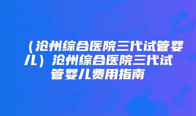 （沧州综合医院三代试管婴儿）沧州综合医院三代试管婴儿费用指南