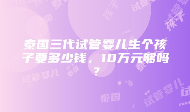 泰国三代试管婴儿生个孩子要多少钱，10万元够吗？