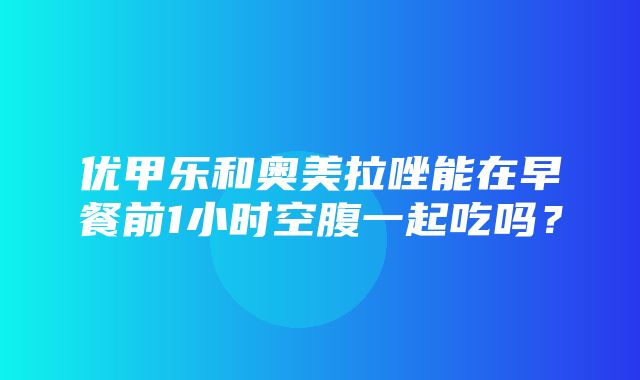 优甲乐和奥美拉唑能在早餐前1小时空腹一起吃吗？