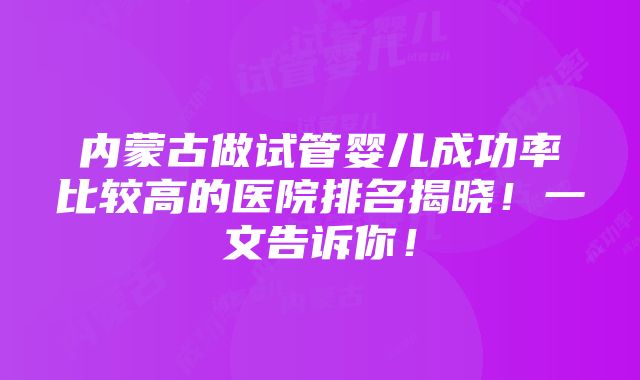 内蒙古做试管婴儿成功率比较高的医院排名揭晓！一文告诉你！