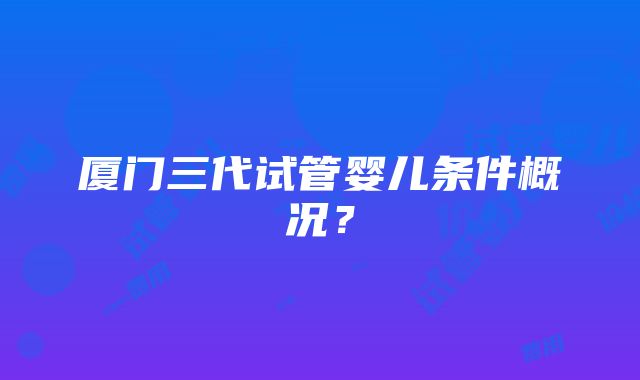 厦门三代试管婴儿条件概况？