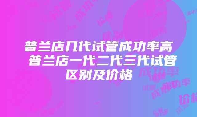 普兰店几代试管成功率高 普兰店一代二代三代试管区别及价格