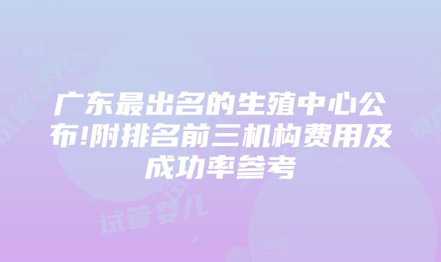 广东最出名的生殖中心公布!附排名前三机构费用及成功率参考