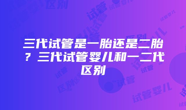 三代试管是一胎还是二胎？三代试管婴儿和一二代区别