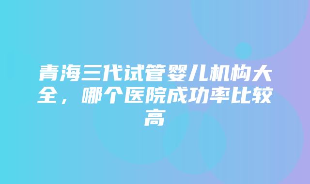 青海三代试管婴儿机构大全，哪个医院成功率比较高