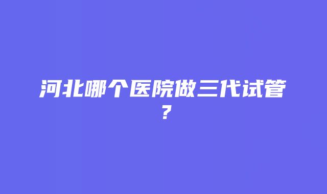 河北哪个医院做三代试管？