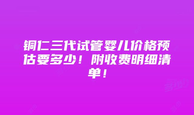 铜仁三代试管婴儿价格预估要多少！附收费明细清单！