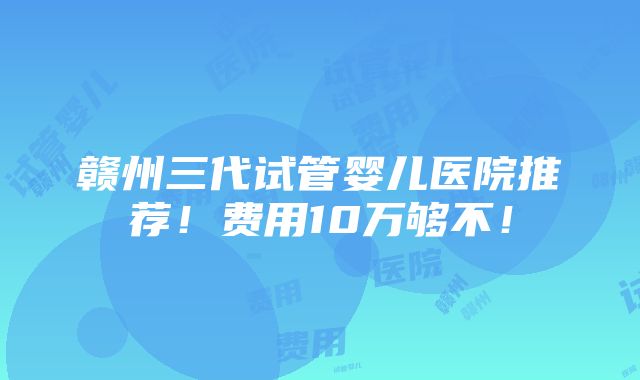 赣州三代试管婴儿医院推荐！费用10万够不！