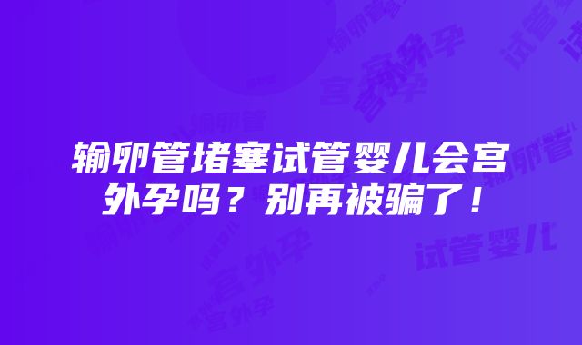 输卵管堵塞试管婴儿会宫外孕吗？别再被骗了！