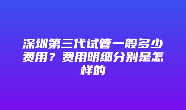 深圳第三代试管一般多少费用？费用明细分别是怎样的