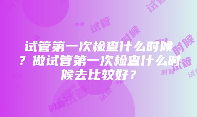 试管第一次检查什么时候？做试管第一次检查什么时候去比较好？