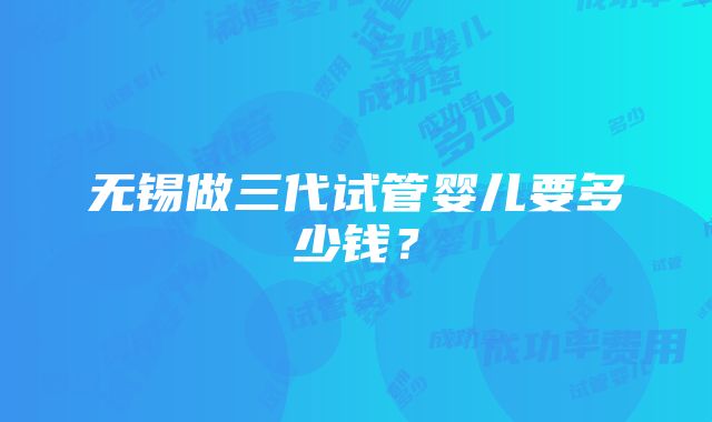 无锡做三代试管婴儿要多少钱？