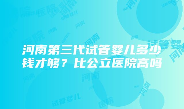 河南第三代试管婴儿多少钱才够？比公立医院高吗