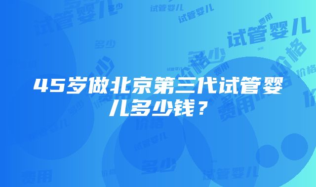 45岁做北京第三代试管婴儿多少钱？