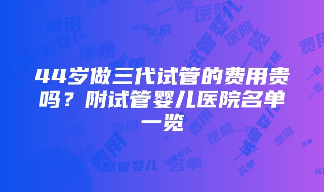 44岁做三代试管的费用贵吗？附试管婴儿医院名单一览