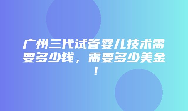 广州三代试管婴儿技术需要多少钱，需要多少美金！