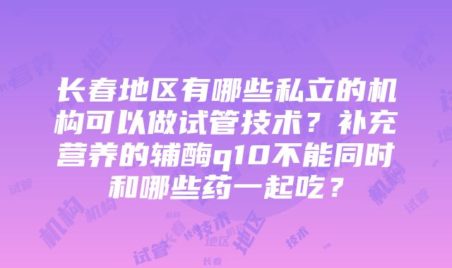 长春地区有哪些私立的机构可以做试管技术？补充营养的辅酶q10不能同时和哪些药一起吃？