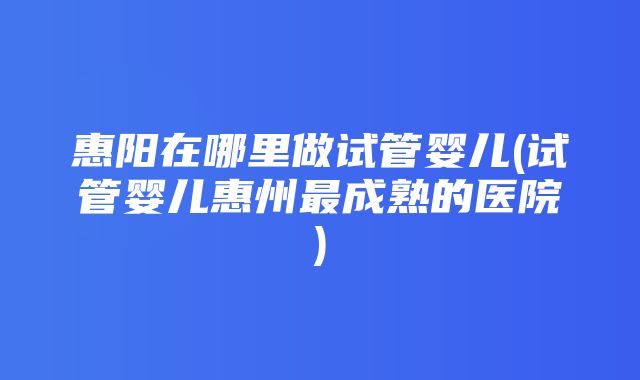 惠阳在哪里做试管婴儿(试管婴儿惠州最成熟的医院)