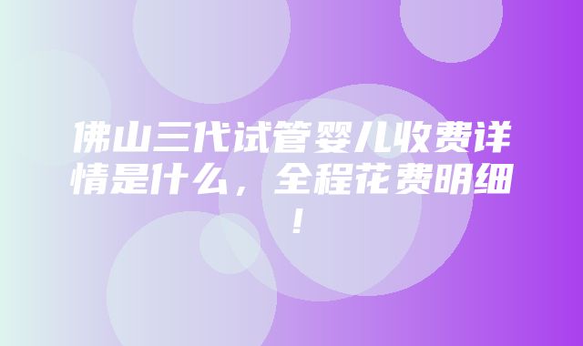 佛山三代试管婴儿收费详情是什么，全程花费明细！