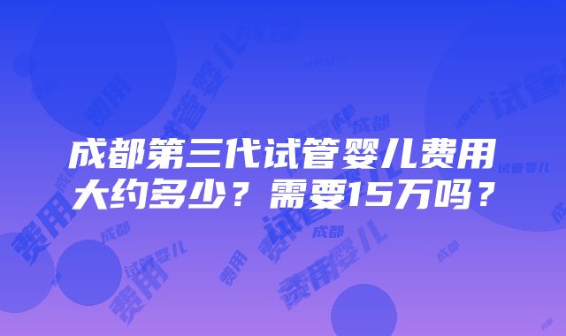 成都第三代试管婴儿费用大约多少？需要15万吗？