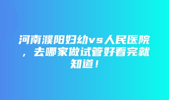 河南濮阳妇幼vs人民医院，去哪家做试管好看完就知道！