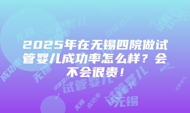 2025年在无锡四院做试管婴儿成功率怎么样？会不会很贵！