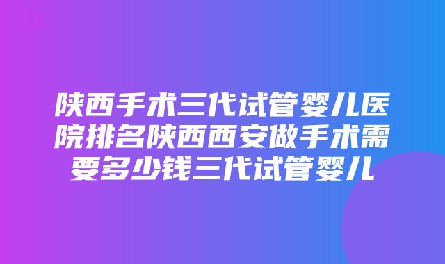 陕西手术三代试管婴儿医院排名陕西西安做手术需要多少钱三代试管婴儿