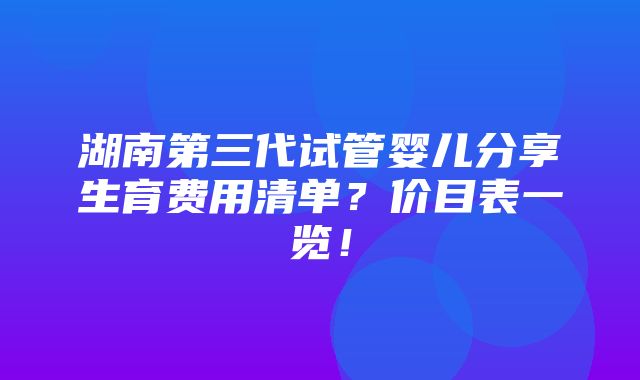 湖南第三代试管婴儿分享生育费用清单？价目表一览！