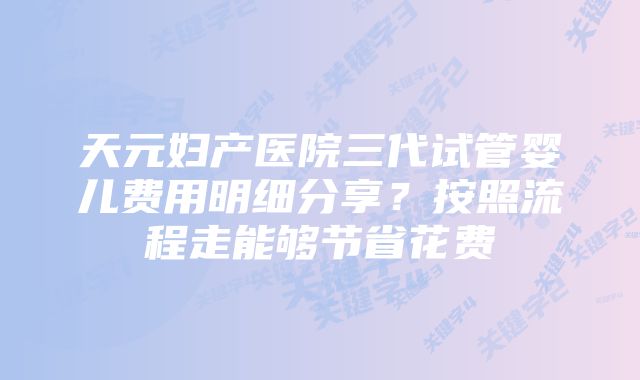 天元妇产医院三代试管婴儿费用明细分享？按照流程走能够节省花费