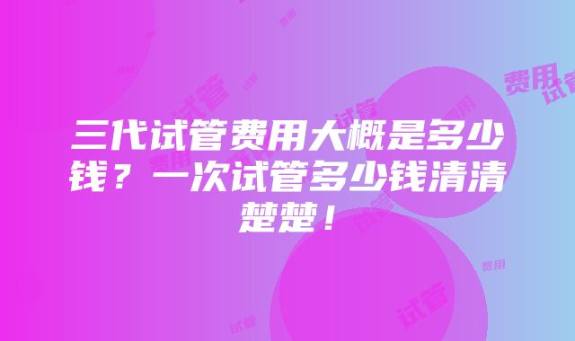 三代试管费用大概是多少钱？一次试管多少钱清清楚楚！