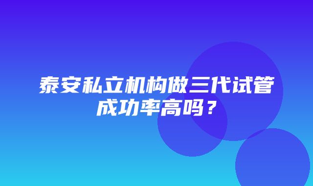 泰安私立机构做三代试管成功率高吗？