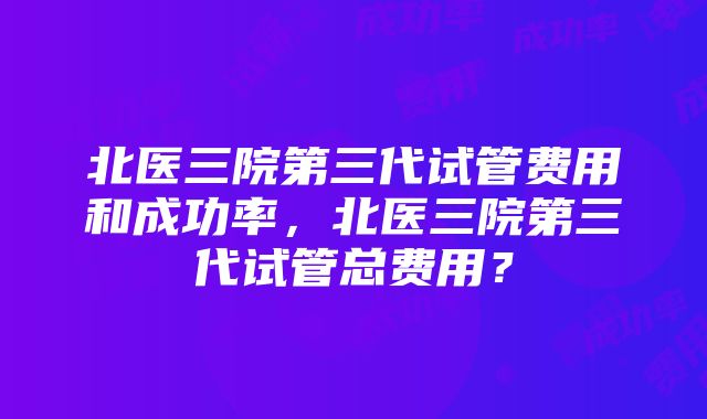 北医三院第三代试管费用和成功率，北医三院第三代试管总费用？