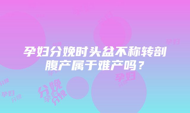 孕妇分娩时头盆不称转剖腹产属于难产吗？