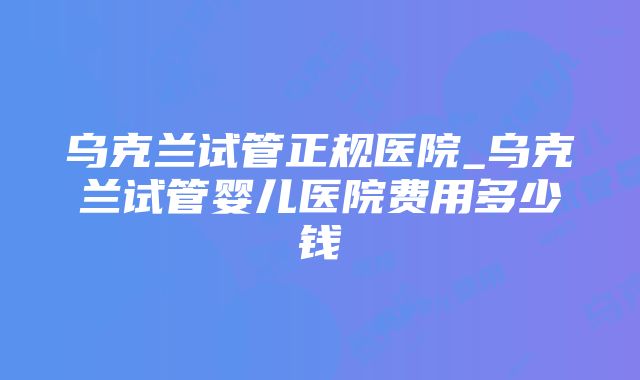 乌克兰试管正规医院_乌克兰试管婴儿医院费用多少钱