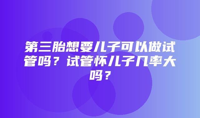 第三胎想要儿子可以做试管吗？试管怀儿子几率大吗？