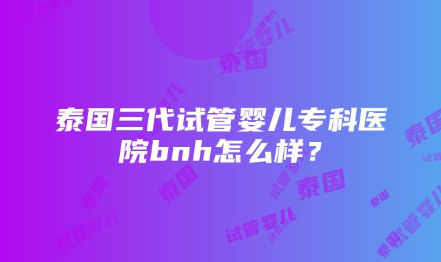 泰国三代试管婴儿专科医院bnh怎么样？