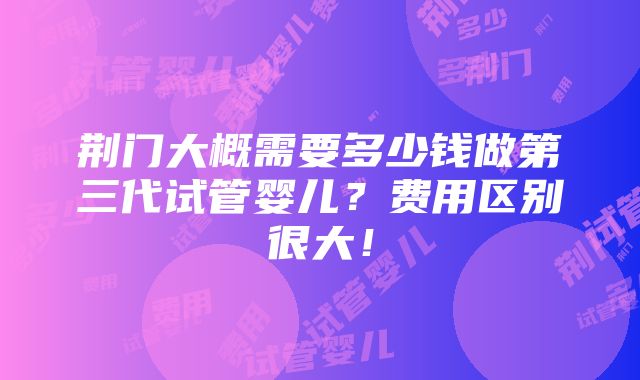 荆门大概需要多少钱做第三代试管婴儿？费用区别很大！