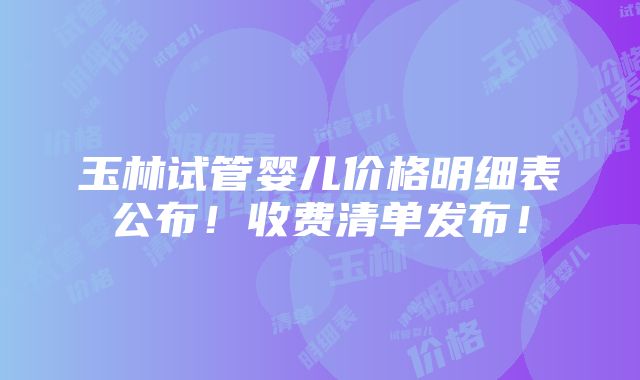 玉林试管婴儿价格明细表公布！收费清单发布！