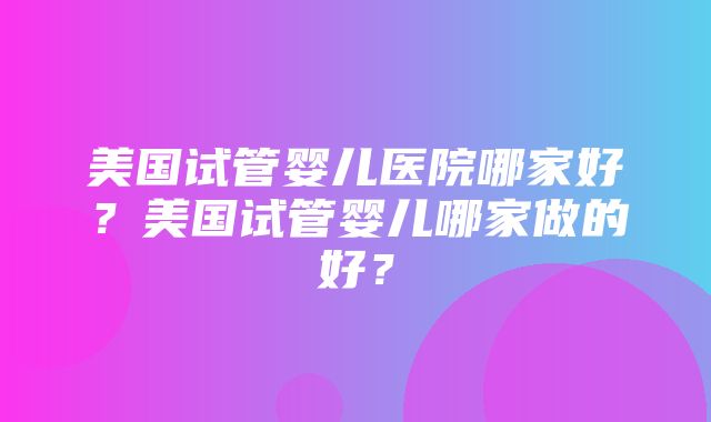 美国试管婴儿医院哪家好？美国试管婴儿哪家做的好？